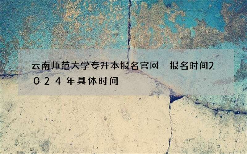 云南师范大学专升本报名官网 报名时间2024年具体时间